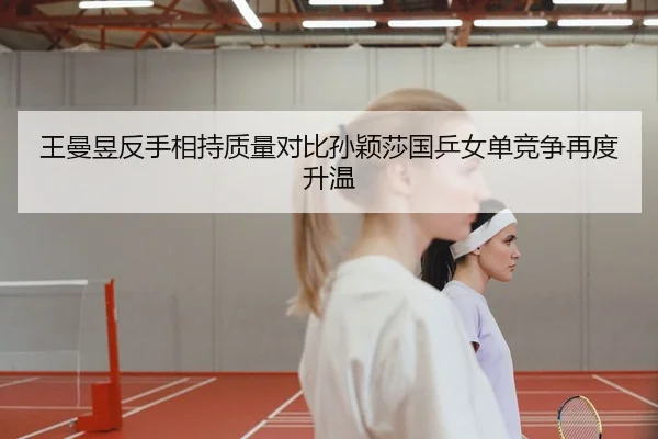 王曼昱反手相持质量对比孙颖莎国乒女单竞争再度升温 | K1 Sports